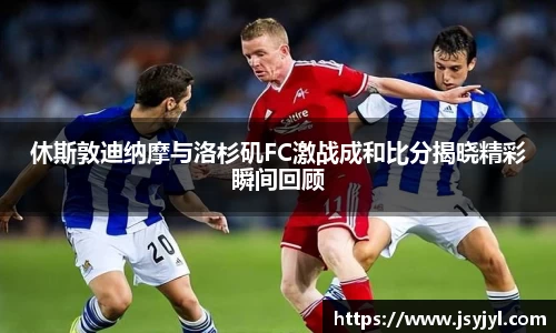 休斯敦迪纳摩与洛杉矶FC激战成和比分揭晓精彩瞬间回顾