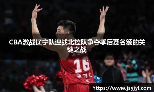 CBA激战辽宁队迎战北控队争夺季后赛名额的关键之战