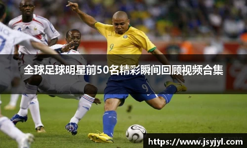 全球足球明星前50名精彩瞬间回顾视频合集